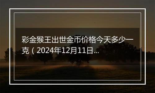 彩金猴王出世金币价格今天多少一克（2024年12月11日）