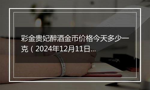 彩金贵妃醉酒金币价格今天多少一克（2024年12月11日）