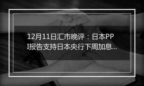 12月11日汇市晚评:日本PPI报告支持日本央行下周加息 美元/日元结束涨势回落至152以下