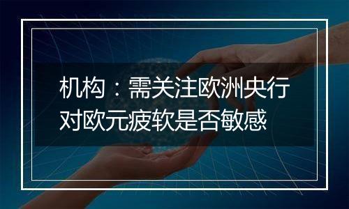 机构:需关注欧洲央行对欧元疲软是否敏感