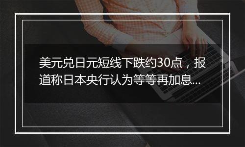 美元兑日元短线下跌约30点,报道称日本央行认为等等再加息也无妨