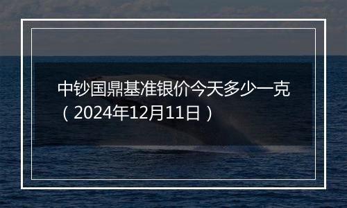 中钞国鼎基准银价今天多少一克(2024年12月11日)