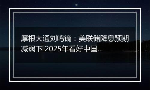 摩根大通刘鸣镝:美联储降息预期减弱下 2025年看好中国股市价值跑赢成长风格