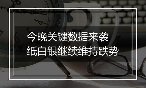 今晚关键数据来袭 纸白银继续维持跌势