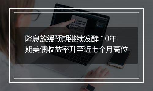 降息放缓预期继续发酵 10年期美债收益率升至近七个月高位