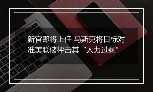 新官即将上任 马斯克将目标对准美联储抨击其“人力过剩”