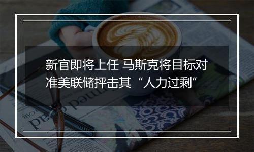 新官即将上任 马斯克将目标对准美联储抨击其“人力过剩”