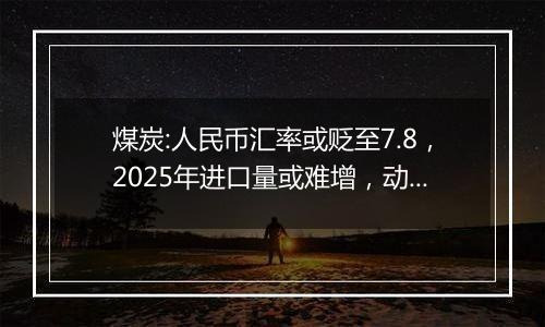 煤炭:人民币汇率或贬至7.8,2025年进口量或难增,动力煤价格或维持800~850元/吨
