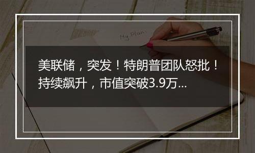 美联储,突发!特朗普团队怒批!持续飙升,市值突破3.9万亿美元!