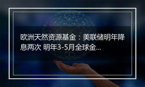 欧洲天然资源基金:美联储明年降息两次 明年3-5月全球金融市场或出现大幅下跌