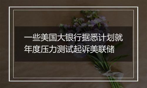 一些美国大银行据悉计划就年度压力测试起诉美联储