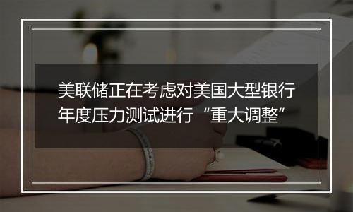 美联储正在考虑对美国大型银行年度压力测试进行“重大调整”