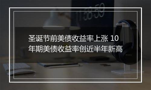 圣诞节前美债收益率上涨 10年期美债收益率创近半年新高