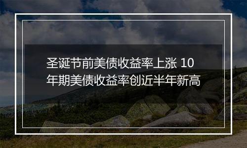 圣诞节前美债收益率上涨 10年期美债收益率创近半年新高