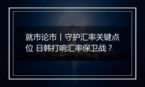 就市论市丨守护汇率关键点位 日韩打响汇率保卫战?