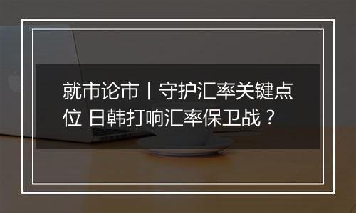 就市论市丨守护汇率关键点位 日韩打响汇率保卫战?