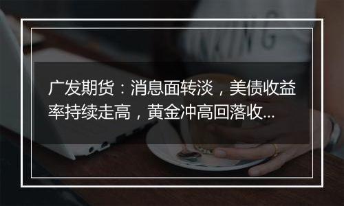 广发期货:消息面转淡,美债收益率持续走高,黄金冲高回落收跌