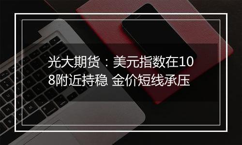 光大期货:美元指数在108附近持稳 金价短线承压