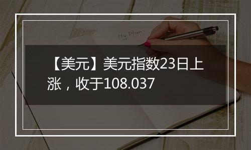 【美元】美元指数23日上涨,收于108.037