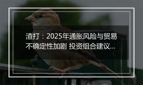 渣打:2025年通胀风险与贸易不确定性加剧 投资组合建议超配股票和黄金