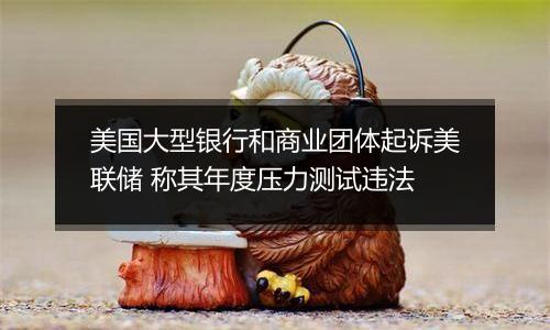美国大型银行和商业团体起诉美联储 称其年度压力测试违法