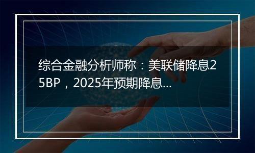 综合金融分析师称:美联储降息25BP,2025年预期降息次数减少,我国政策预期有所降温