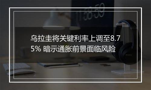 乌拉圭将关键利率上调至8.75% 暗示通胀前景面临风险