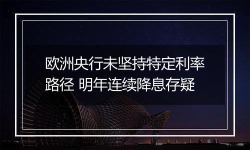 欧洲央行未坚持特定利率路径 明年连续降息存疑