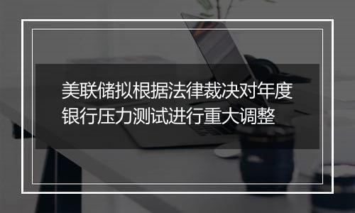 美联储拟根据法律裁决对年度银行压力测试进行重大调整
