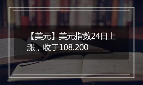 【美元】美元指数24日上涨,收于108.200