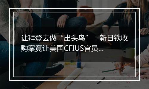 让拜登去做“出头鸟”:新日铁收购案竟让美国CFIUS官员集体摆烂