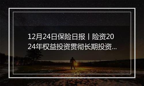 12月24日保险日报丨险资2024年权益投资贯彻长期投资理念、突出“稳健”,央国企出清险企股权迎来小高峰