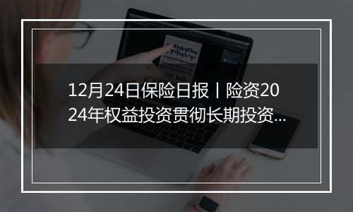 12月24日保险日报丨险资2024年权益投资贯彻长期投资理念、突出“稳健”,央国企出清险企股权迎来小高峰