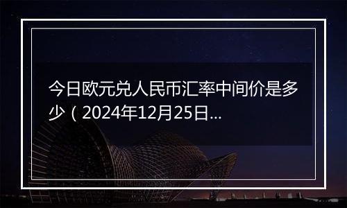 今日欧元兑人民币汇率中间价是多少(2024年12月25日)