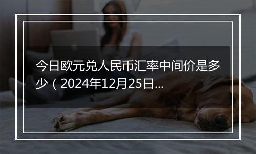 今日欧元兑人民币汇率中间价是多少(2024年12月25日)