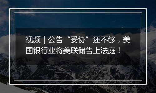 视频|公告“妥协”还不够,美国银行业将美联储告上法庭!