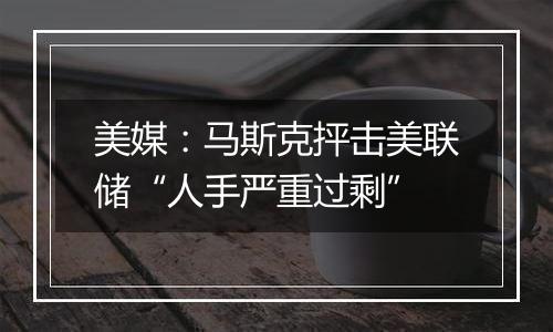 美媒:马斯克抨击美联储“人手严重过剩”
