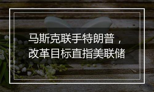 马斯克联手特朗普,改革目标直指美联储