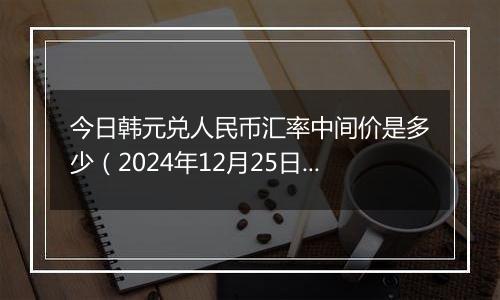 今日韩元兑人民币汇率中间价是多少(2024年12月25日)