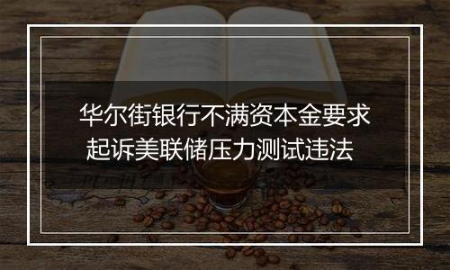华尔街银行不满资本金要求 起诉美联储压力测试违法