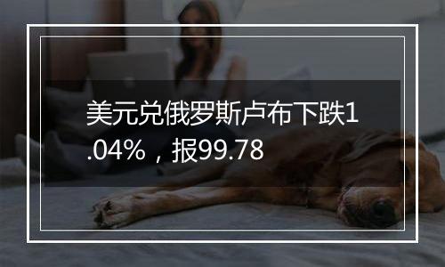 美元兑俄罗斯卢布下跌1.04%,报99.78