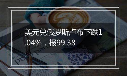美元兑俄罗斯卢布下跌1.04%,报99.38