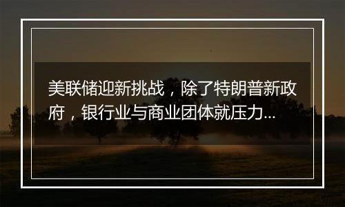 美联储迎新挑战,除了特朗普新政府,银行业与商业团体就压力测试提起诉讼