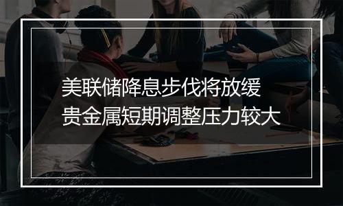 美联储降息步伐将放缓 贵金属短期调整压力较大
