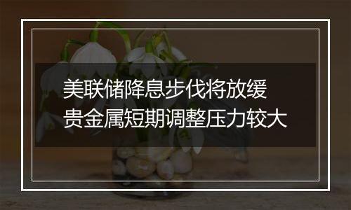 美联储降息步伐将放缓 贵金属短期调整压力较大