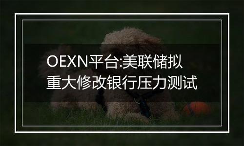 OEXN平台:美联储拟重大修改银行压力测试