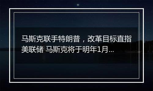 马斯克联手特朗普,改革目标直指美联储 马斯克将于明年1月接手一个新任务…