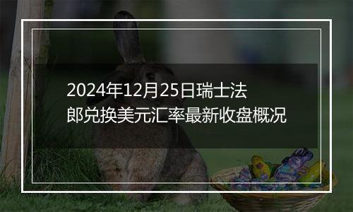 2024年12月25日瑞士法郎兑换美元汇率最新收盘概况