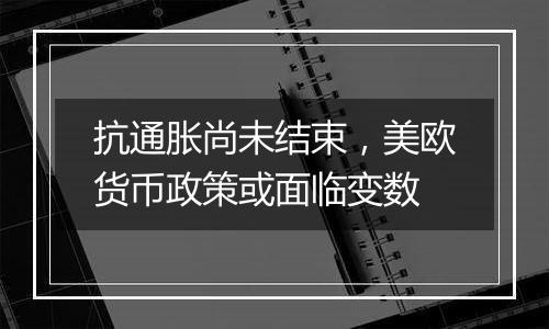 抗通胀尚未结束,美欧货币政策或面临变数