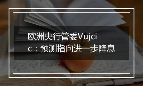欧洲央行管委Vujcic:预测指向进一步降息